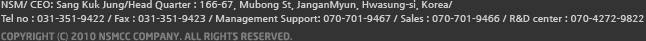(주)엔에스엠  /  대표자 : OOO  /  사업자등록번호 : 123-456-7890  /  1공장 : 화성시 우정읍 주곡리 831-20  /  2공장 : 화성시 무송동 437-11  /  전화번호 : 031-351-9422  /  팩스 : 031-351-9423  /  COPYRIGHT (C) 2010 NSMCC Company. ALL RIGHTS RESERVED.